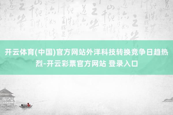 开云体育(中国)官方网站外洋科技转换竞争日趋热烈-开云彩票官方网站 登录入口