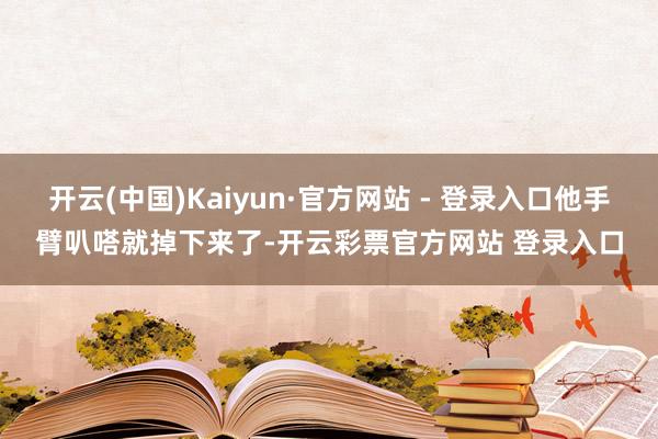 开云(中国)Kaiyun·官方网站 - 登录入口他手臂叭嗒就掉下来了-开云彩票官方网站 登录入口