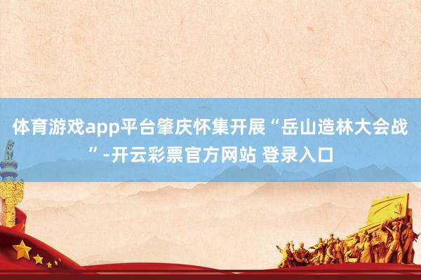 体育游戏app平台肇庆怀集开展“岳山造林大会战”-开云彩票官方网站 登录入口