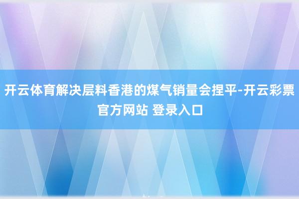 开云体育解决层料香港的煤气销量会捏平-开云彩票官方网站 登录入口