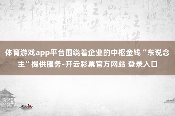 体育游戏app平台围绕着企业的中枢金钱“东说念主”提供服务-开云彩票官方网站 登录入口