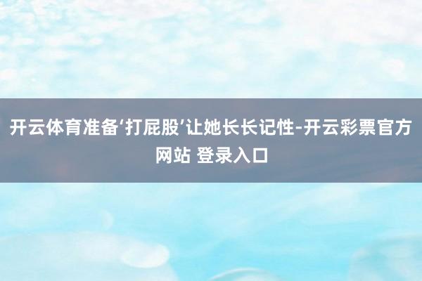 开云体育准备‘打屁股’让她长长记性-开云彩票官方网站 登录入口