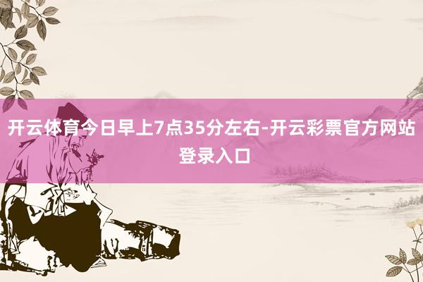 开云体育今日早上7点35分左右-开云彩票官方网站 登录入口
