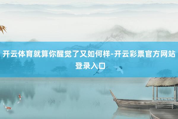 开云体育就算你醒觉了又如何样-开云彩票官方网站 登录入口