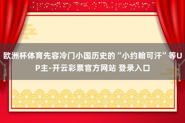 欧洲杯体育先容冷门小国历史的“小约翰可汗”等UP主-开云彩票官方网站 登录入口
