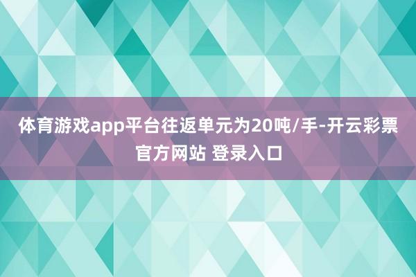 体育游戏app平台往返单元为20吨/手-开云彩票官方网站 登录入口