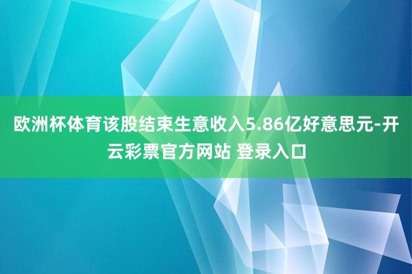 欧洲杯体育该股结束生意收入5.86亿好意思元-开云彩票官方网站 登录入口