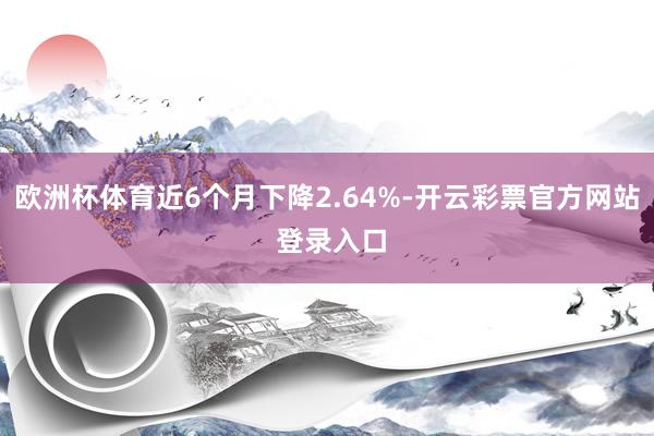 欧洲杯体育近6个月下降2.64%-开云彩票官方网站 登录入口