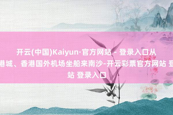 开云(中国)Kaiyun·官方网站 - 登录入口从香港中港城、香港国外机场坐船来南沙-开云彩票官方网站 登录入口