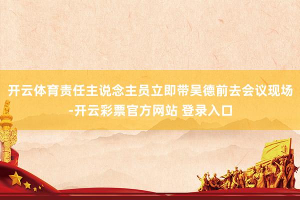 开云体育责任主说念主员立即带吴德前去会议现场-开云彩票官方网站 登录入口
