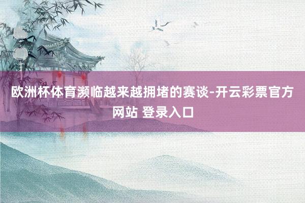 欧洲杯体育　　濒临越来越拥堵的赛谈-开云彩票官方网站 登录入口