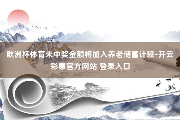 欧洲杯体育未中奖金额将加入养老储蓄计较-开云彩票官方网站 登录入口