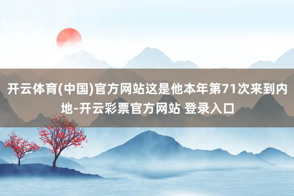 开云体育(中国)官方网站这是他本年第71次来到内地-开云彩票官方网站 登录入口
