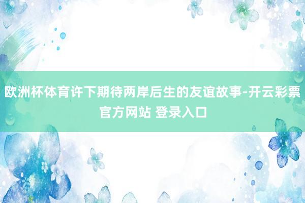 欧洲杯体育许下期待两岸后生的友谊故事-开云彩票官方网站 登录入口