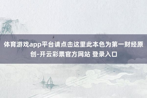 体育游戏app平台请点击这里此本色为第一财经原创-开云彩票官方网站 登录入口