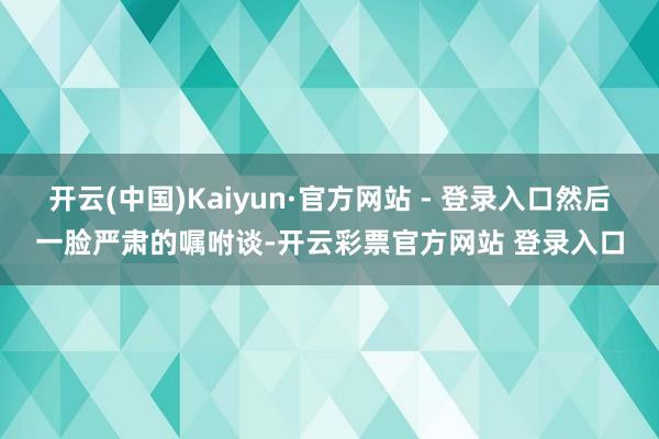 开云(中国)Kaiyun·官方网站 - 登录入口然后一脸严肃的嘱咐谈-开云彩票官方网站 登录入口