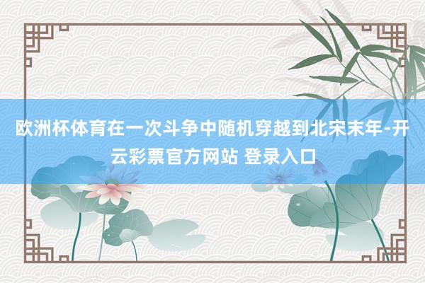 欧洲杯体育在一次斗争中随机穿越到北宋末年-开云彩票官方网站 登录入口