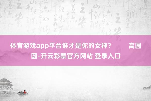 体育游戏app平台谁才是你的女神？        高圆圆-开云彩票官方网站 登录入口