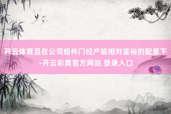 开云体育且在公司组件门径产能相对富裕的配景下-开云彩票官方网站 登录入口