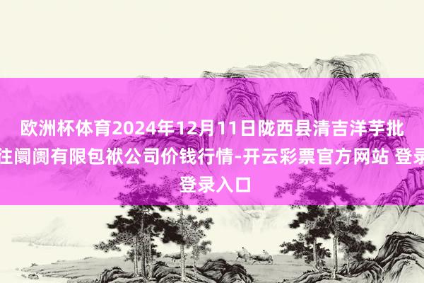 欧洲杯体育2024年12月11日陇西县清吉洋芋批发来往阛阓有限包袱公司价钱行情-开云彩票官方网站 登录入口