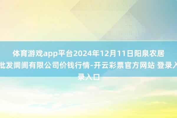 体育游戏app平台2024年12月11日阳泉农居品批发阛阓有限公司价钱行情-开云彩票官方网站 登录入口