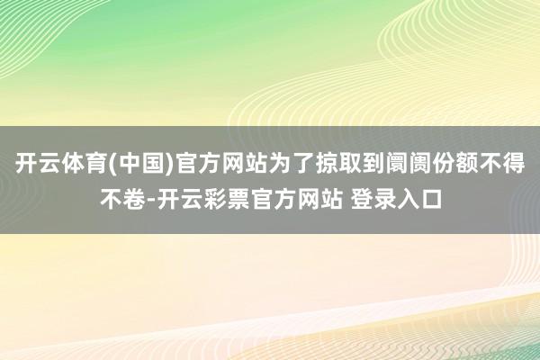 开云体育(中国)官方网站为了掠取到阛阓份额不得不卷-开云彩票官方网站 登录入口