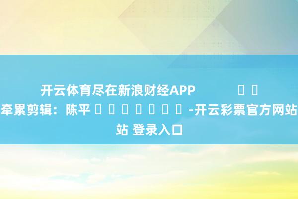 开云体育尽在新浪财经APP            						牵累剪辑：陈平 							-开云彩票官方网站 登录入口