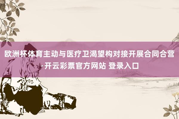 欧洲杯体育主动与医疗卫渴望构对接开展合同合营-开云彩票官方网站 登录入口