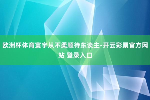 欧洲杯体育寰宇从不柔顺待东谈主-开云彩票官方网站 登录入口