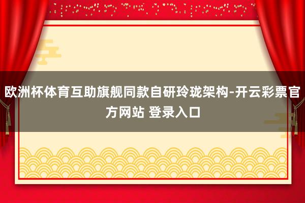 欧洲杯体育互助旗舰同款自研玲珑架构-开云彩票官方网站 登录入口