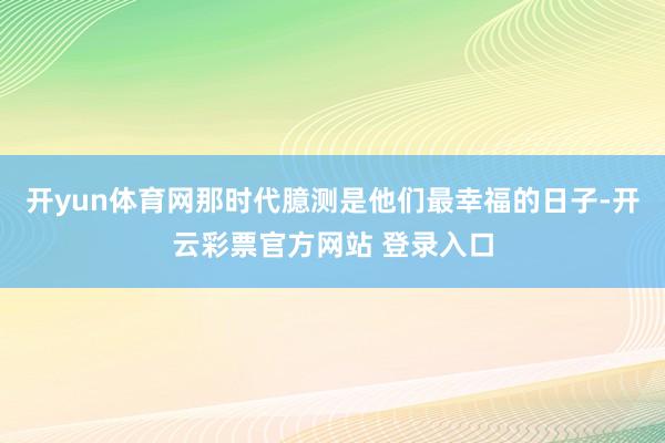 开yun体育网那时代臆测是他们最幸福的日子-开云彩票官方网站 登录入口