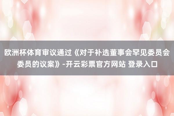 欧洲杯体育审议通过《对于补选董事会罕见委员会委员的议案》-开云彩票官方网站 登录入口