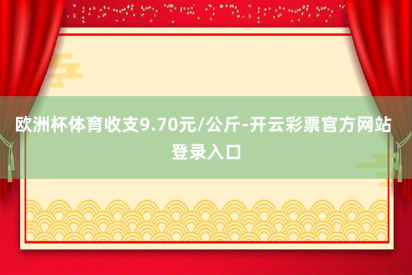 欧洲杯体育收支9.70元/公斤-开云彩票官方网站 登录入口