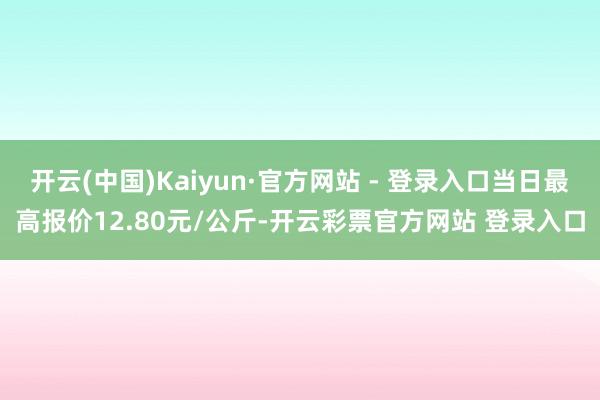 开云(中国)Kaiyun·官方网站 - 登录入口当日最高报价12.80元/公斤-开云彩票官方网站 登录入口