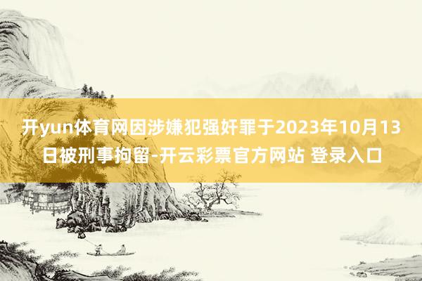 开yun体育网因涉嫌犯强奸罪于2023年10月13日被刑事拘留-开云彩票官方网站 登录入口