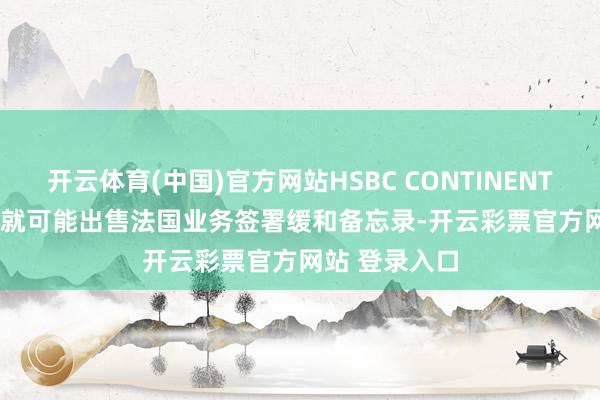 开云体育(中国)官方网站HSBC CONTINENTAL EUROPE就可能出售法国业务签署缓和备忘录-开云彩票官方网站 登录入口