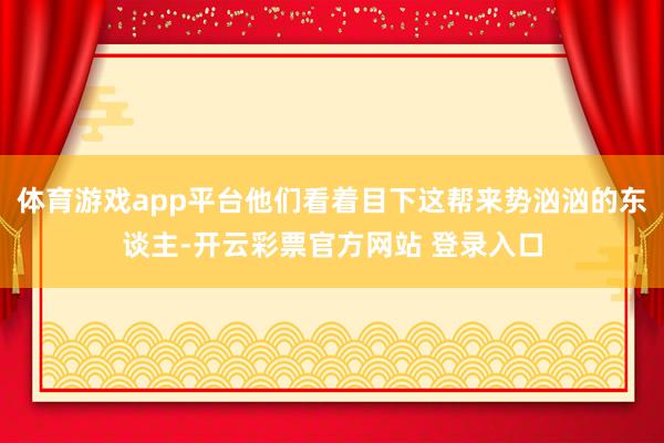 体育游戏app平台他们看着目下这帮来势汹汹的东谈主-开云彩票官方网站 登录入口