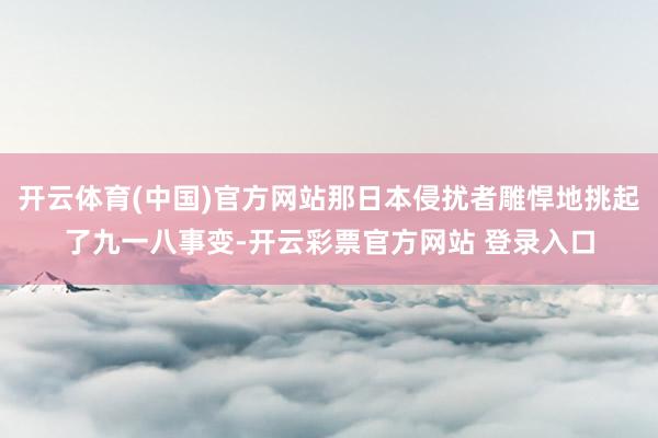 开云体育(中国)官方网站那日本侵扰者雕悍地挑起了九一八事变-开云彩票官方网站 登录入口