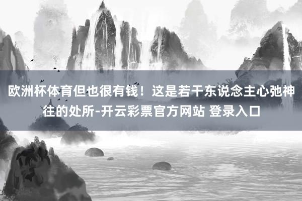 欧洲杯体育但也很有钱！这是若干东说念主心弛神往的处所-开云彩票官方网站 登录入口