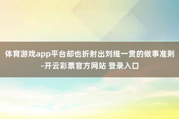 体育游戏app平台却也折射出刘维一贯的做事准则-开云彩票官方网站 登录入口