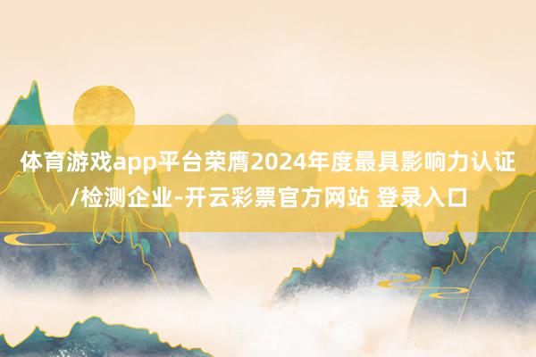 体育游戏app平台荣膺2024年度最具影响力认证/检测企业-开云彩票官方网站 登录入口