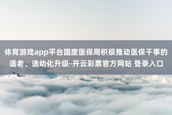 体育游戏app平台国度医保局积极推动医保干事的适老、适幼化升级-开云彩票官方网站 登录入口