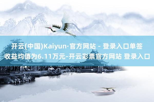 开云(中国)Kaiyun·官方网站 - 登录入口单签收益均值为6.11万元-开云彩票官方网站 登录入口
