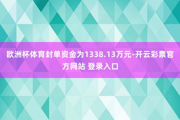 欧洲杯体育封单资金为1338.13万元-开云彩票官方网站 登录入口