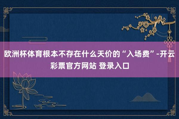 欧洲杯体育根本不存在什么天价的“入场费”-开云彩票官方网站 登录入口
