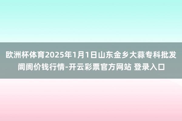 欧洲杯体育2025年1月1日山东金乡大蒜专科批发阛阓价钱行情-开云彩票官方网站 登录入口