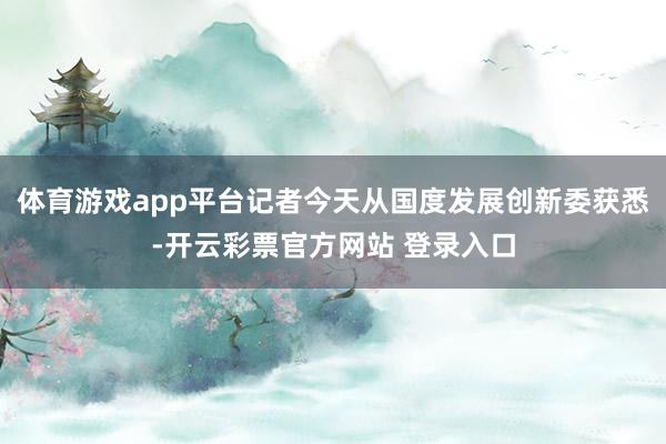 体育游戏app平台记者今天从国度发展创新委获悉-开云彩票官方网站 登录入口