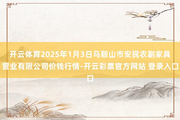 开云体育2025年1月3日马鞍山市安民农副家具营业有限公司价钱行情-开云彩票官方网站 登录入口