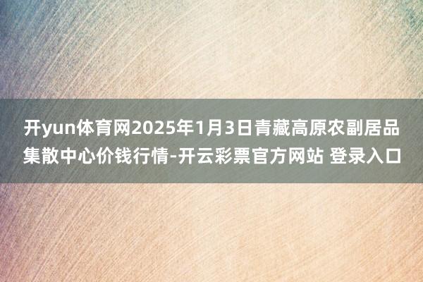 开yun体育网2025年1月3日青藏高原农副居品集散中心价钱行情-开云彩票官方网站 登录入口