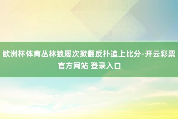 欧洲杯体育丛林狼屡次掀翻反扑追上比分-开云彩票官方网站 登录入口